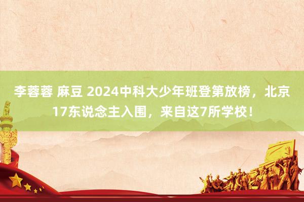 李蓉蓉 麻豆 2024中科大少年班登第放榜，北京17东说念主入围，来自这7所学校！