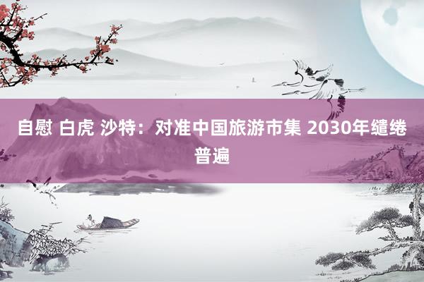 自慰 白虎 沙特：对准中国旅游市集 2030年缱绻普遍