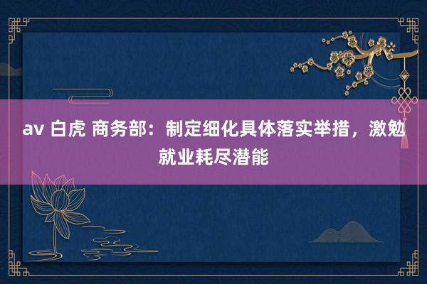 av 白虎 商务部：制定细化具体落实举措，激勉就业耗尽潜能