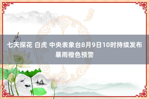 七天探花 白虎 中央表象台8月9日10时持续发布暴雨橙色预警