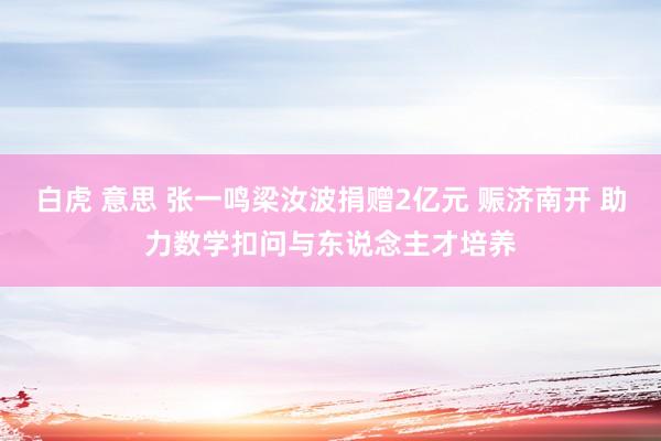 白虎 意思 张一鸣梁汝波捐赠2亿元 赈济南开 助力数学扣问与东说念主才培养