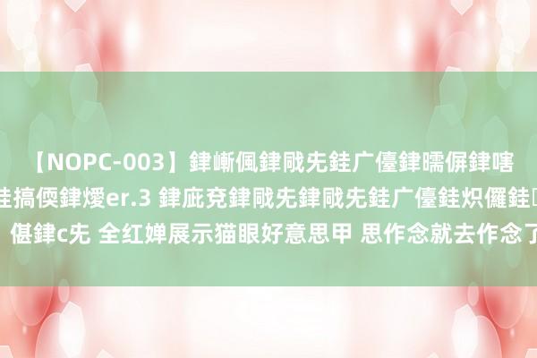 【NOPC-003】銉嶃偑銉戙兂銈广儓銉曘偋銉嗐偅銉冦偡銉ャ儫銉ャ兗銈搞偄銉燰er.3 銉庛兗銉戙兂銉戙兂銈广儓銈炽儸銈偡銉с兂 全红婵展示猫眼好意思甲 思作念就去作念了 有梦思就去追，不要怕失败