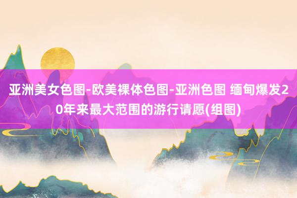 亚洲美女色图-欧美裸体色图-亚洲色图 缅甸爆发20年来最大范围的游行请愿(组图)