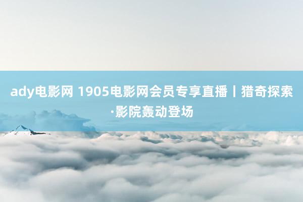 ady电影网 1905电影网会员专享直播丨猎奇探索·影院轰动登场