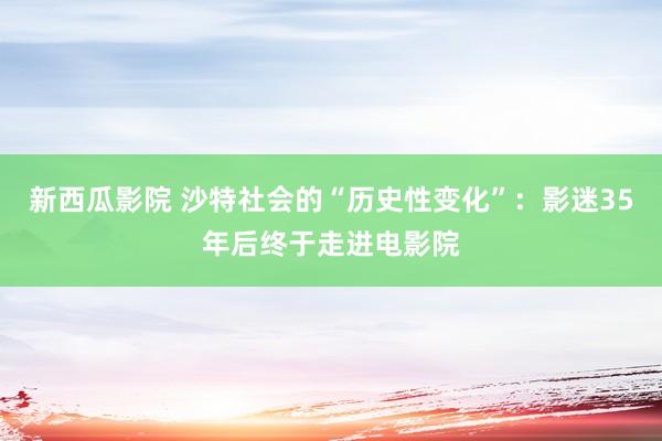 新西瓜影院 沙特社会的“历史性变化”：影迷35年后终于走进电影院