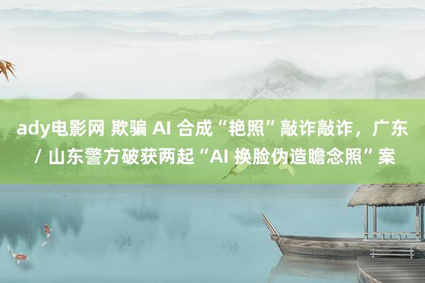 ady电影网 欺骗 AI 合成“艳照”敲诈敲诈，广东 / 山东警方破获两起“AI 换脸伪造瞻念照”案