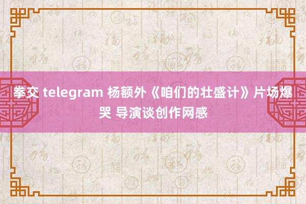 拳交 telegram 杨额外《咱们的壮盛计》片场爆哭 导演谈创作网感