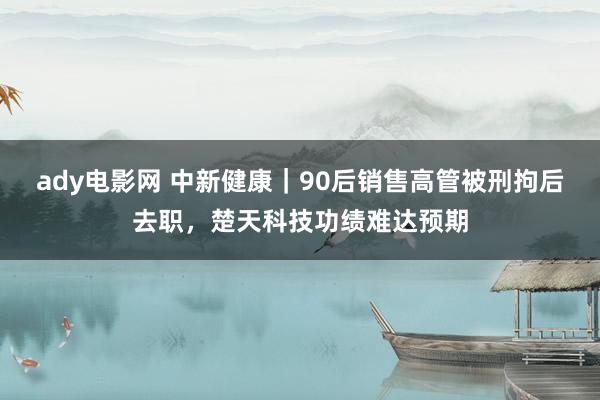 ady电影网 中新健康｜90后销售高管被刑拘后去职，楚天科技功绩难达预期