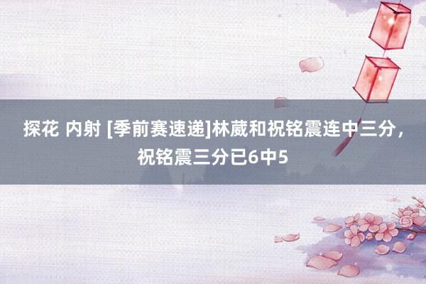 探花 内射 [季前赛速递]林葳和祝铭震连中三分，祝铭震三分已6中5