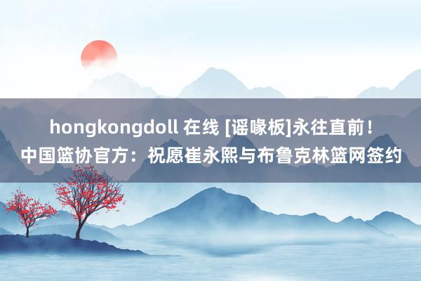 hongkongdoll 在线 [谣喙板]永往直前！中国篮协官方：祝愿崔永熙与布鲁克林篮网签约