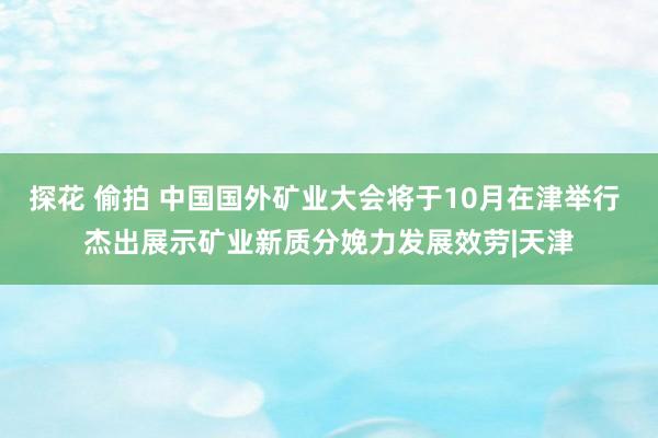 探花 偷拍 中国国外矿业大会将于10月在津举行 杰出展示矿业新质分娩力发展效劳|天津