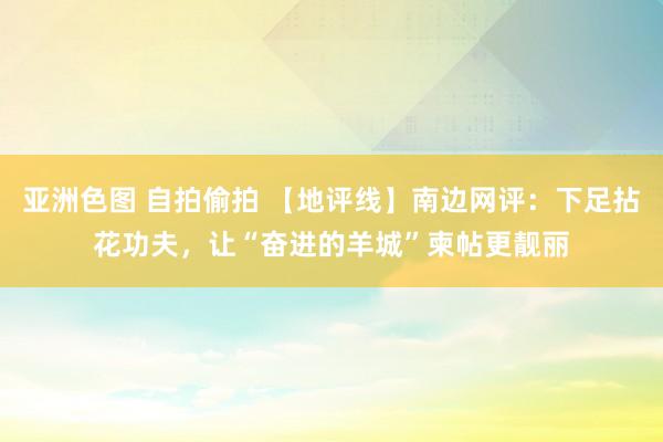 亚洲色图 自拍偷拍 【地评线】南边网评：下足拈花功夫，让“奋进的羊城”柬帖更靓丽