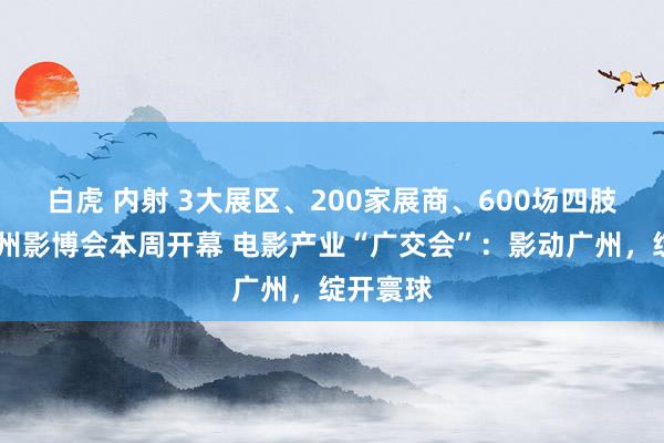 白虎 内射 3大展区、200家展商、600场四肢……广州影博会本周开幕 电影产业“广交会”：影动广州