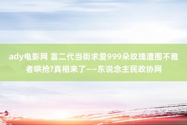 ady电影网 富二代当街求爱999朵玫瑰遭围不雅者哄抢?真相来了——东说念主民政协网