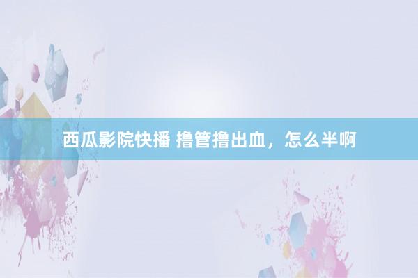 西瓜影院快播 撸管撸出血，怎么半啊