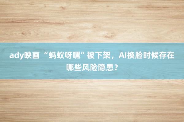 ady映画 “蚂蚁呀嘿”被下架，AI换脸时候存在哪些风险隐患？