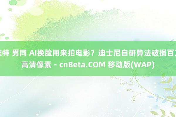 推特 男同 AI换脸用来拍电影？迪士尼自研算法破损百万高清像素 - cnBeta.COM 移动版(W